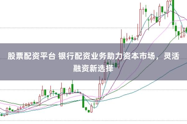 股票配资平台 银行配资业务助力资本市场，灵活融资新选择