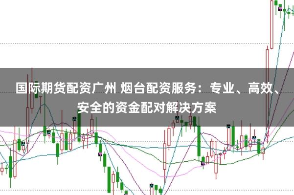 国际期货配资广州 烟台配资服务：专业、高效、安全的资金配对解决方案