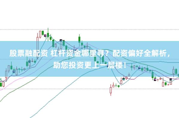 股票融配资 杠杆资金哪里寻？配资偏好全解析，助您投资更上一层楼！