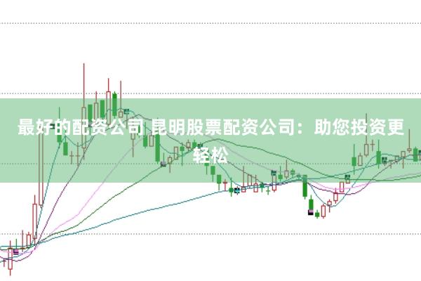 最好的配资公司 昆明股票配资公司：助您投资更轻松