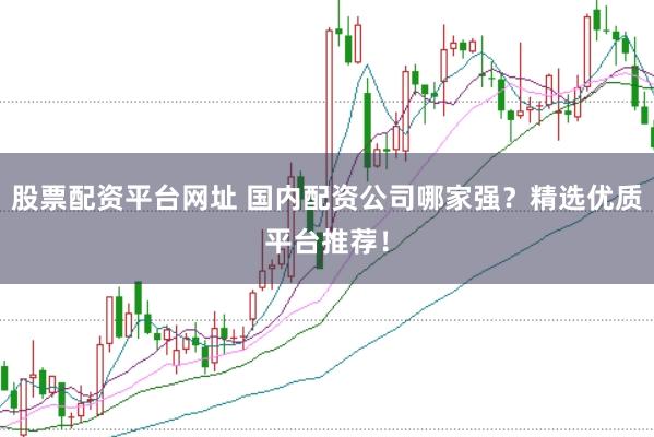 股票配资平台网址 国内配资公司哪家强？精选优质平台推荐！