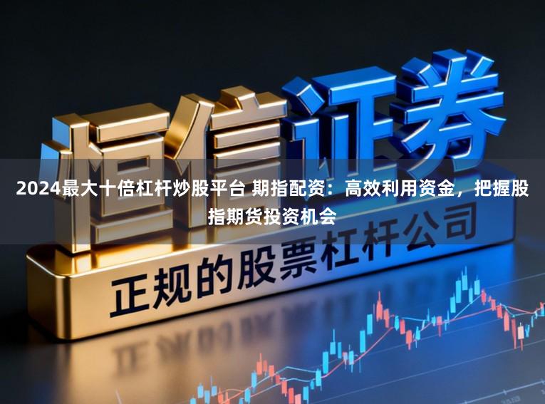 2024最大十倍杠杆炒股平台 期指配资：高效利用资金，把握股指期货投资机会