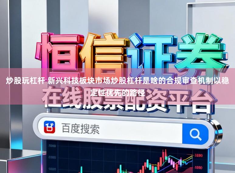 炒股玩杠杆 新兴科技板块市场炒股杠杆是啥的合规审查机制以稳定性优先的路径