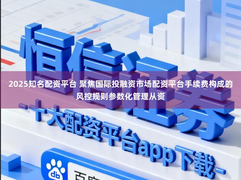2025知名配资平台 聚焦国际投融资市场配资平台手续费构成的风控规则参数化管理从资