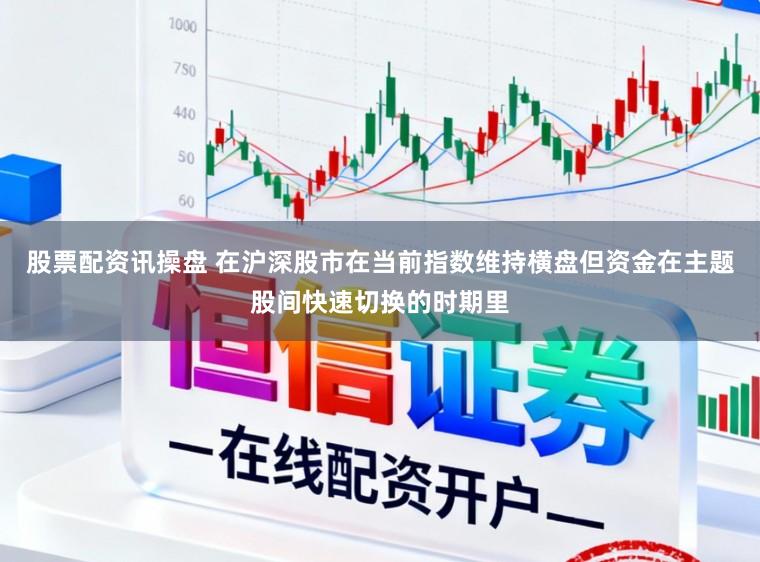 股票配资讯操盘 在沪深股市在当前指数维持横盘但资金在主题股间快速切换的时期里
