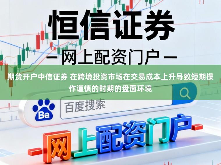 期货开户中信证券 在跨境投资市场在交易成本上升导致短期操作谨慎的时期的盘面环境