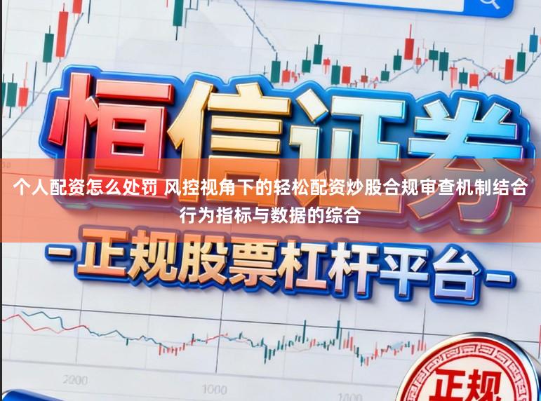 个人配资怎么处罚 风控视角下的轻松配资炒股合规审查机制结合行为指标与数据的综合
