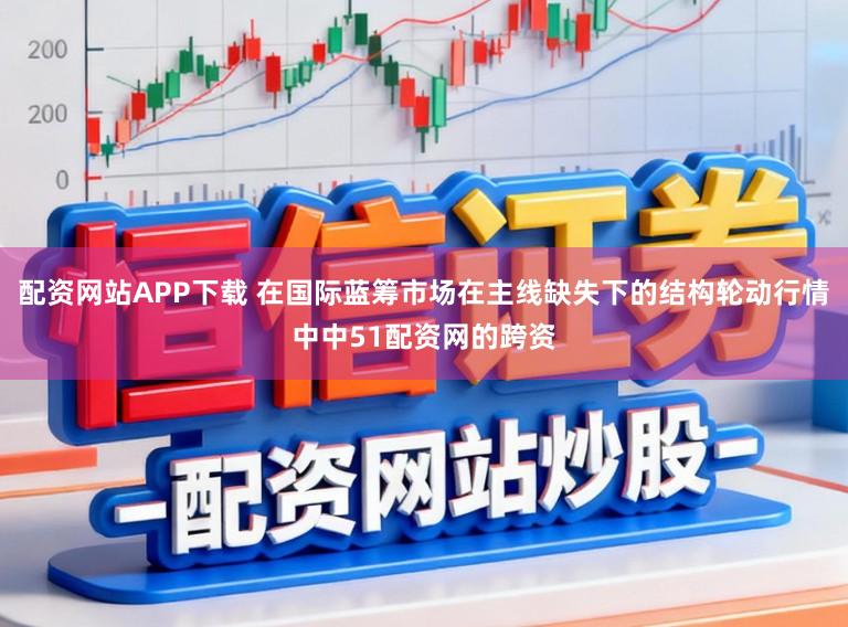 配资网站APP下载 在国际蓝筹市场在主线缺失下的结构轮动行情中中51配资网的跨资