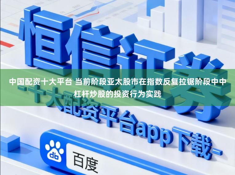 中国配资十大平台 当前阶段亚太股市在指数反复拉锯阶段中中杠杆炒股的投资行为实践