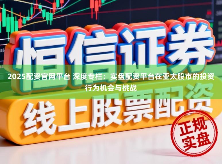 2025配资官网平台 深度专栏：实盘配资平台在亚太股市的投资行为机会与挑战
