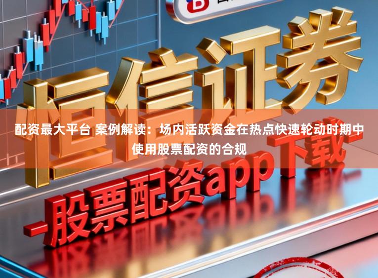 配资最大平台 案例解读：场内活跃资金在热点快速轮动时期中使用股票配资的合规