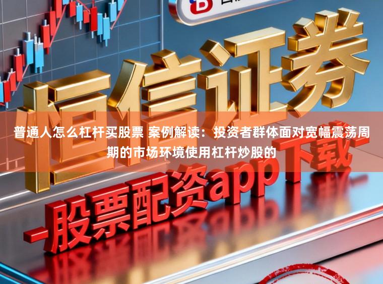 普通人怎么杠杆买股票 案例解读：投资者群体面对宽幅震荡周期的市场环境使用杠杆炒股的