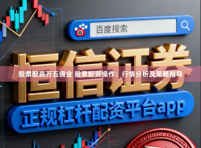 股票配资万五佣金 股票配资操作：行情分析及策略指导