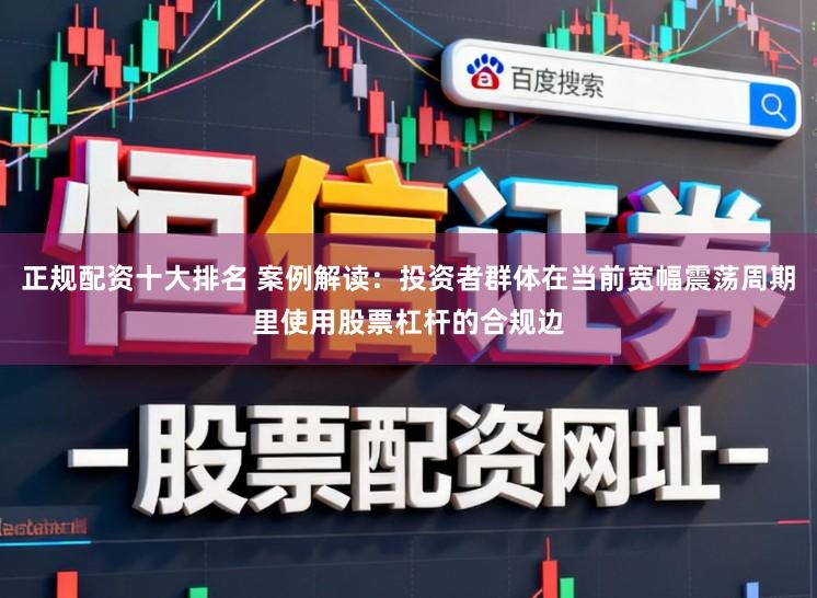 正规配资十大排名 案例解读：投资者群体在当前宽幅震荡周期里使用股票杠杆的合规边