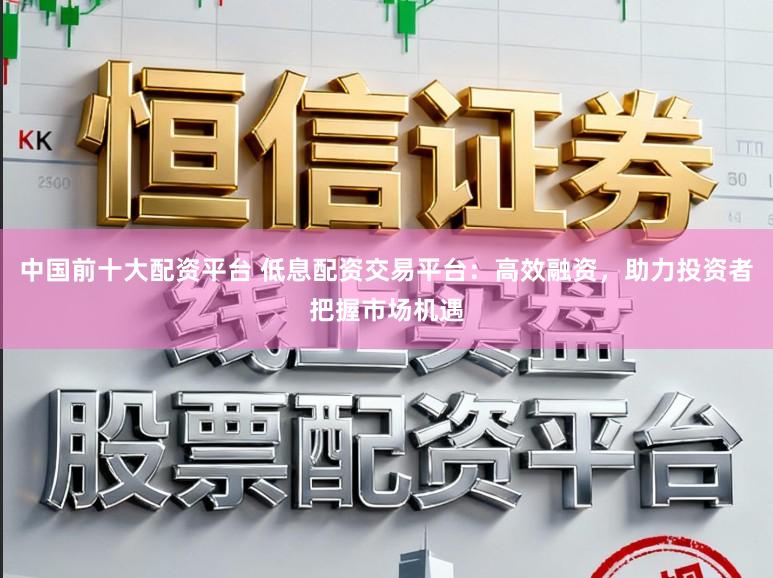 中国前十大配资平台 低息配资交易平台：高效融资，助力投资者把握市场机遇