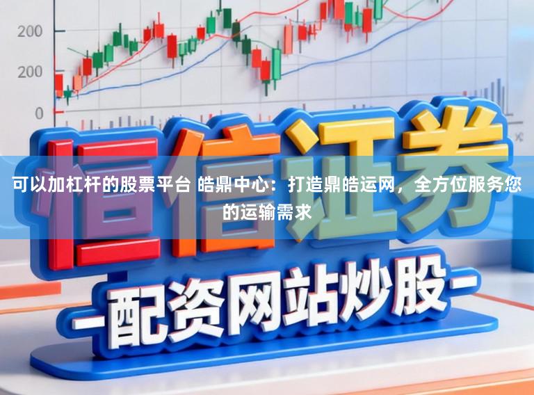 可以加杠杆的股票平台 皓鼎中心：打造鼎皓运网，全方位服务您的运输需求