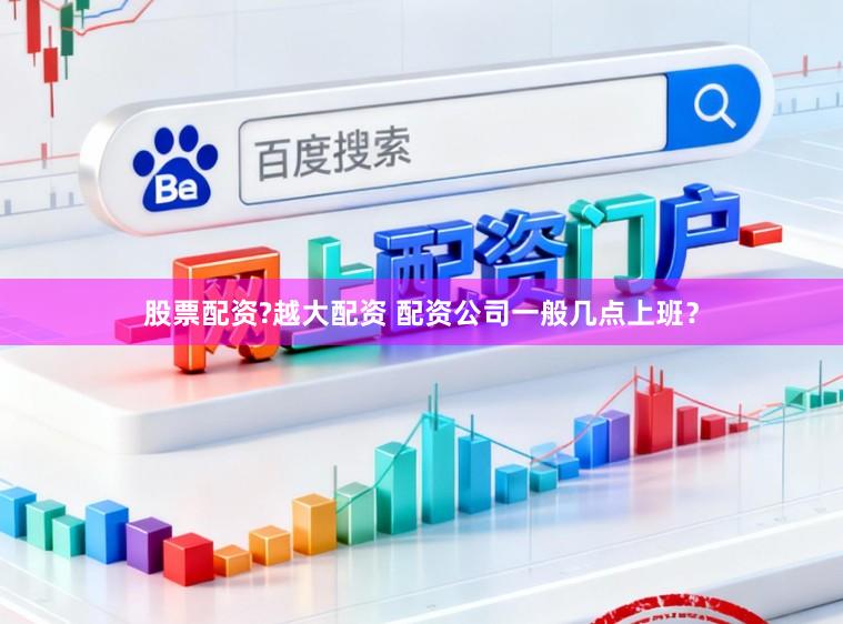 股票配资?越大配资 配资公司一般几点上班？