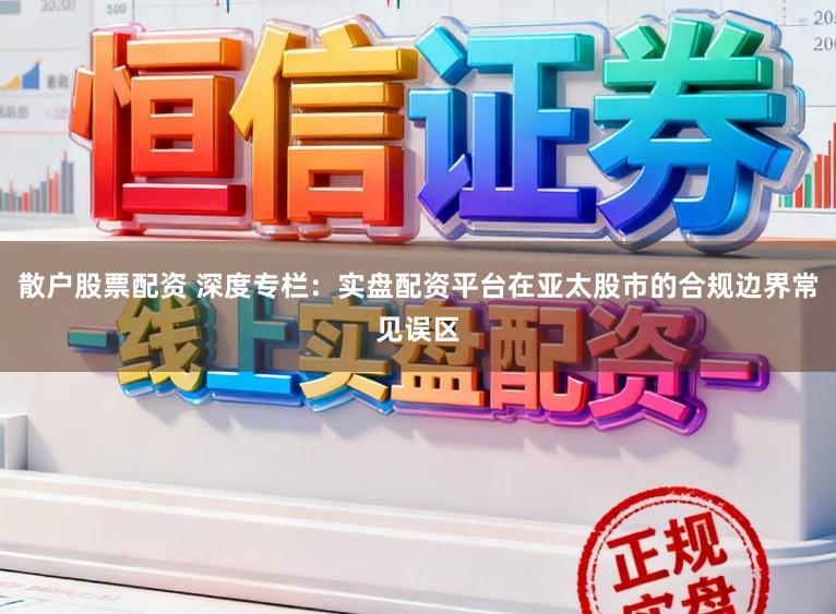 散户股票配资 深度专栏：实盘配资平台在亚太股市的合规边界常见误区